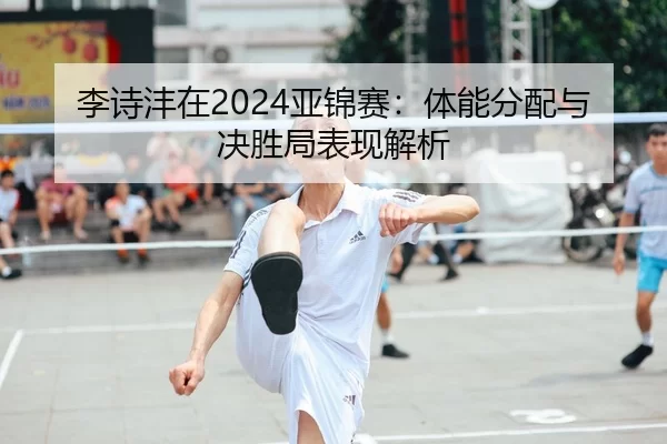 李诗沣在2024亚锦赛：体能分配与决胜局表现解析